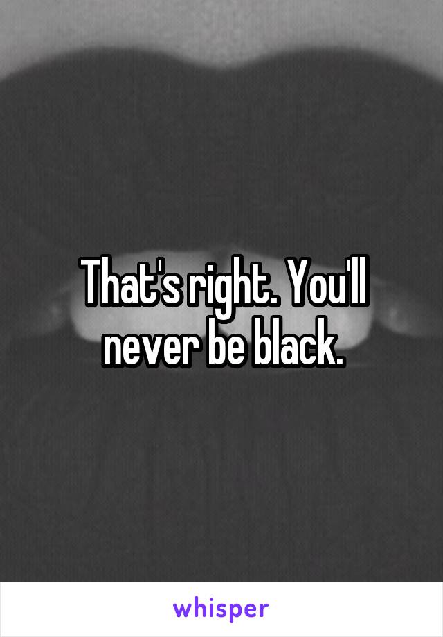 That's right. You'll never be black.