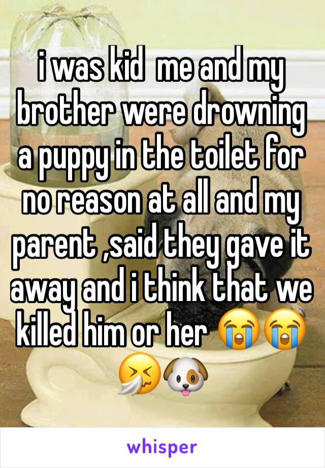 i was kid  me and my brother were drowning a puppy in the toilet for no reason at all and my parent ,said they gave it away and i think that we killed him or her 😭😭🤧🐶