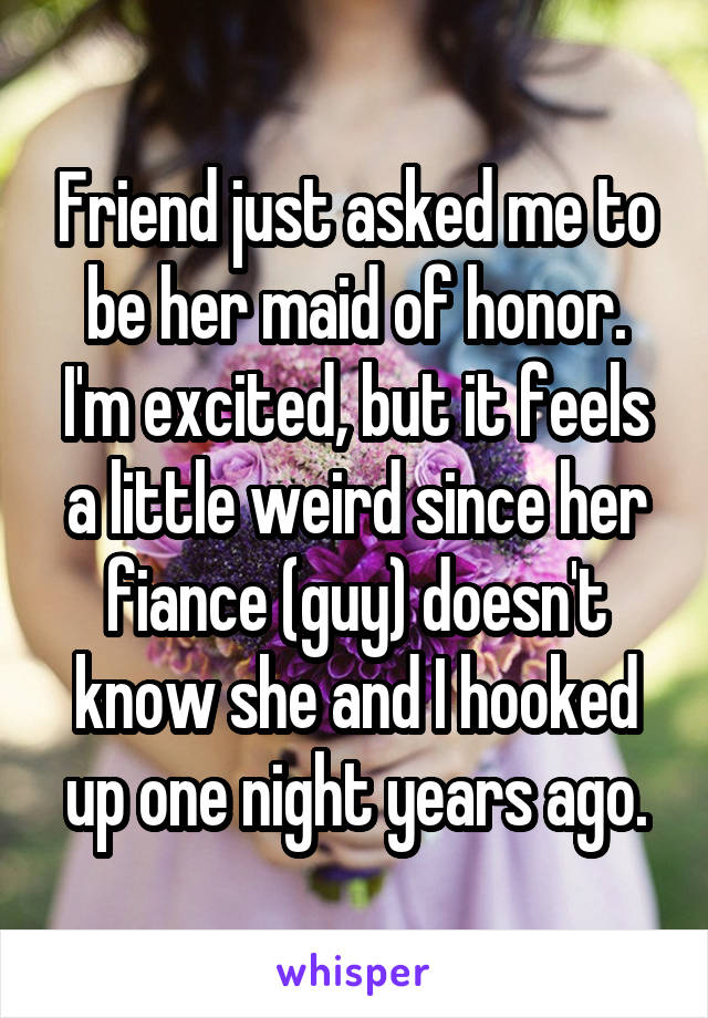Friend just asked me to be her maid of honor. I'm excited, but it feels a little weird since her fiance (guy) doesn't know she and I hooked up one night years ago.