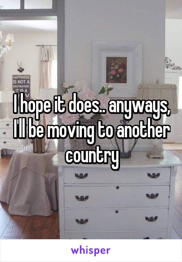 I hope it does.. anyways, I'll be moving to another country