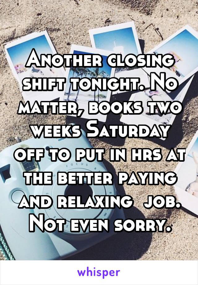 Another closing shift tonight. No matter, books two weeks Saturday off to put in hrs at the better paying and relaxing  job. Not even sorry.