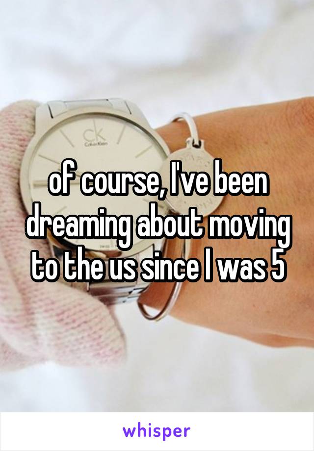 of course, I've been dreaming about moving to the us since I was 5