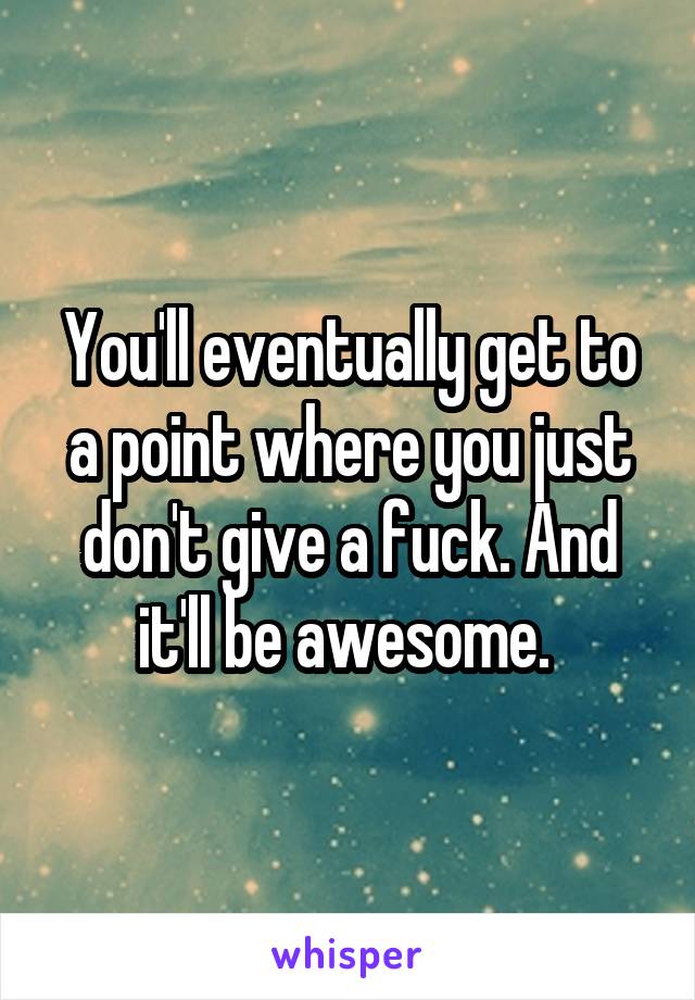 You'll eventually get to a point where you just don't give a fuck. And it'll be awesome. 