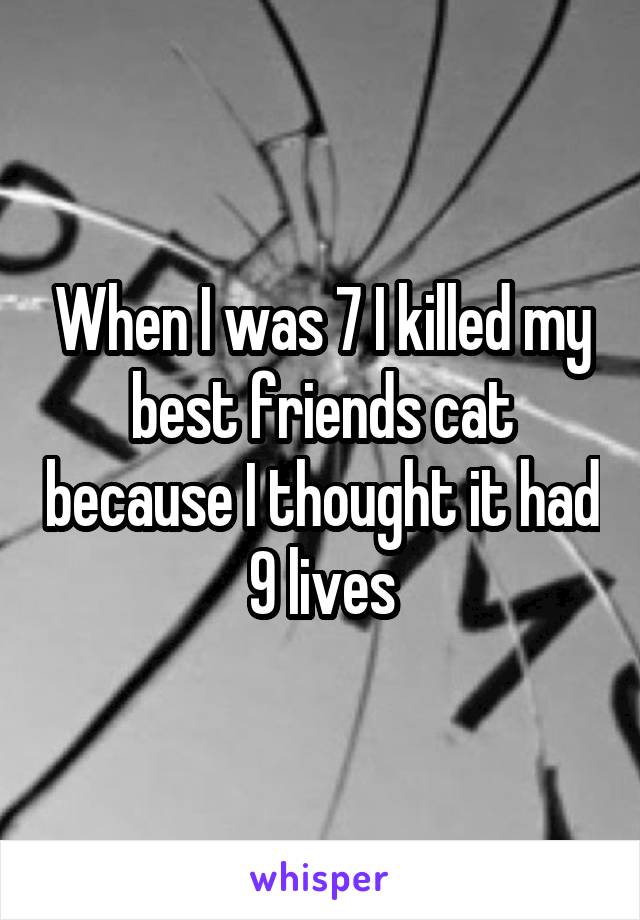 When I was 7 I killed my best friends cat because I thought it had 9 lives