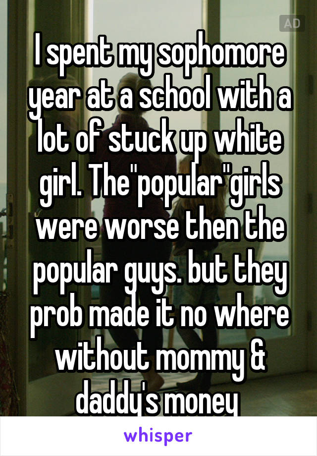 I spent my sophomore year at a school with a lot of stuck up white girl. The"popular"girls were worse then the popular guys. but they prob made it no where without mommy & daddy's money 