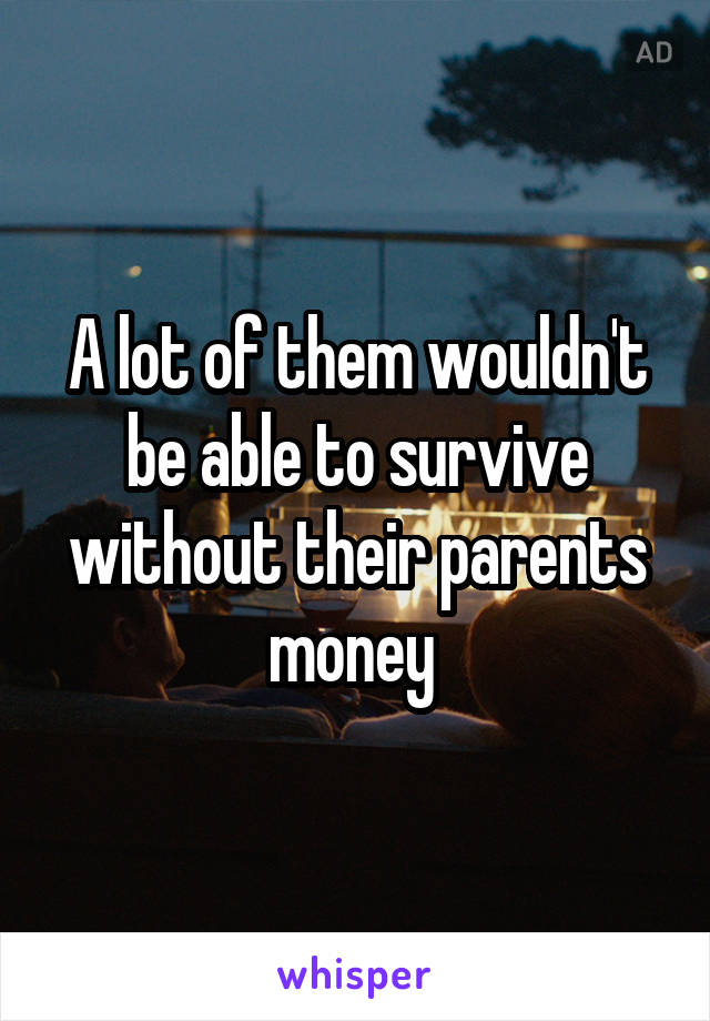 A lot of them wouldn't be able to survive without their parents money 