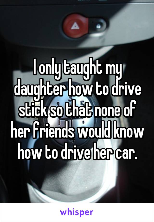 I only taught my daughter how to drive stick so that none of her friends would know how to drive her car.