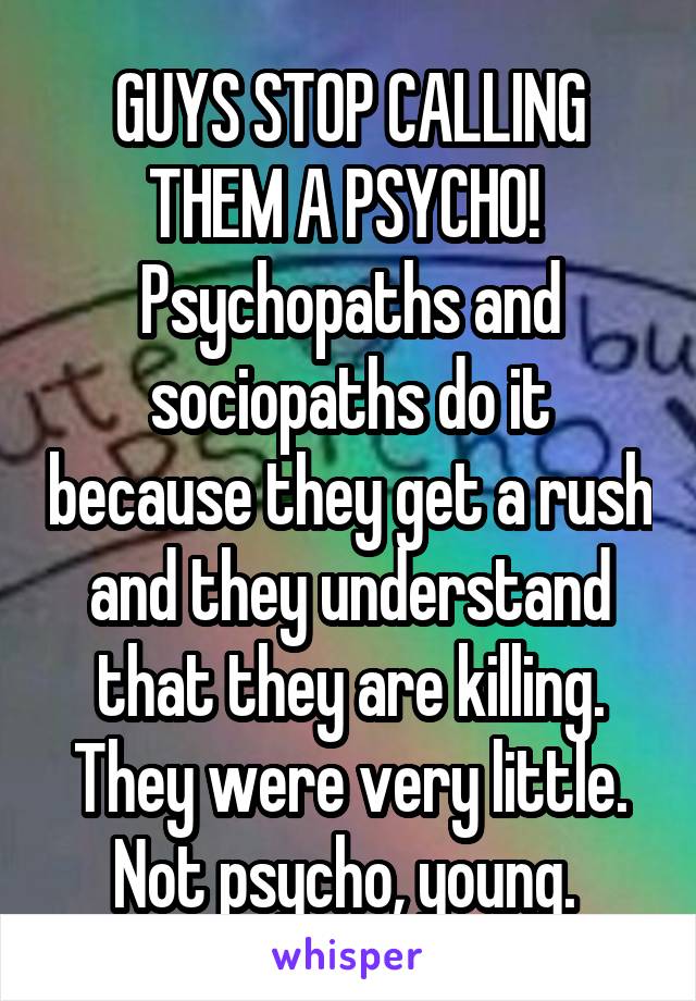 GUYS STOP CALLING THEM A PSYCHO! 
Psychopaths and sociopaths do it because they get a rush and they understand that they are killing. They were very little. Not psycho, young. 