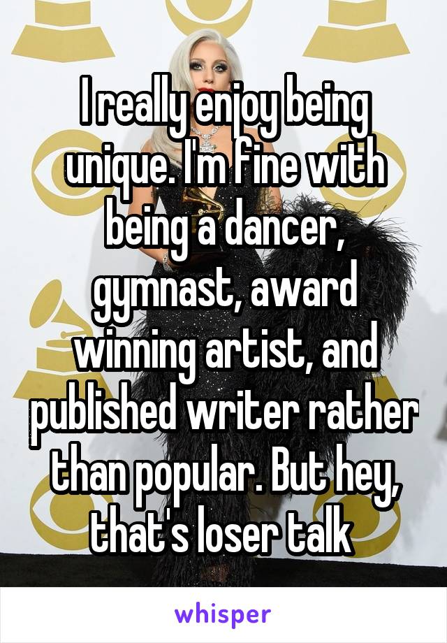 I really enjoy being unique. I'm fine with being a dancer, gymnast, award winning artist, and published writer rather than popular. But hey, that's loser talk 