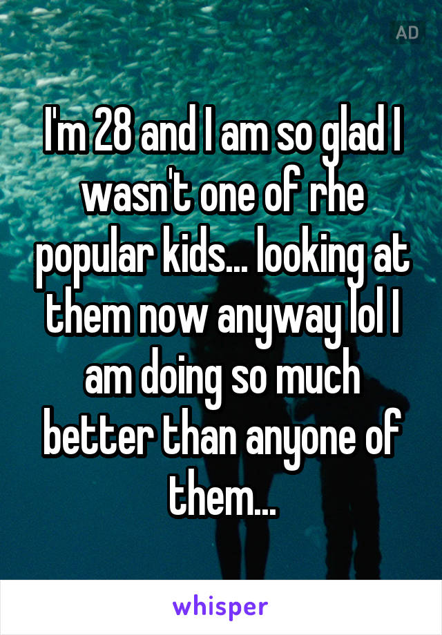 I'm 28 and I am so glad I wasn't one of rhe popular kids... looking at them now anyway lol I am doing so much better than anyone of them...