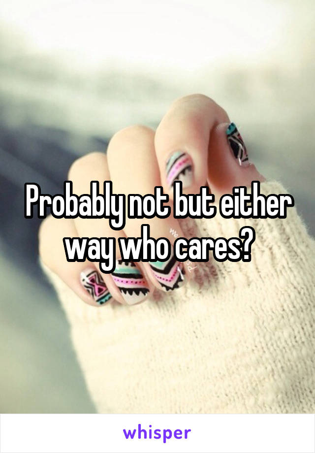 Probably not but either way who cares?