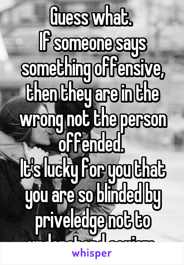 Guess what. 
If someone says something offensive, then they are in the wrong not the person offended. 
It's lucky for you that you are so blinded by priveledge not to understand sexism.