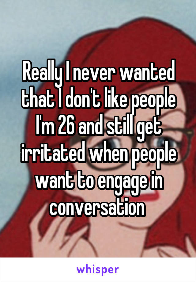 Really I never wanted that I don't like people I'm 26 and still get irritated when people want to engage in conversation 