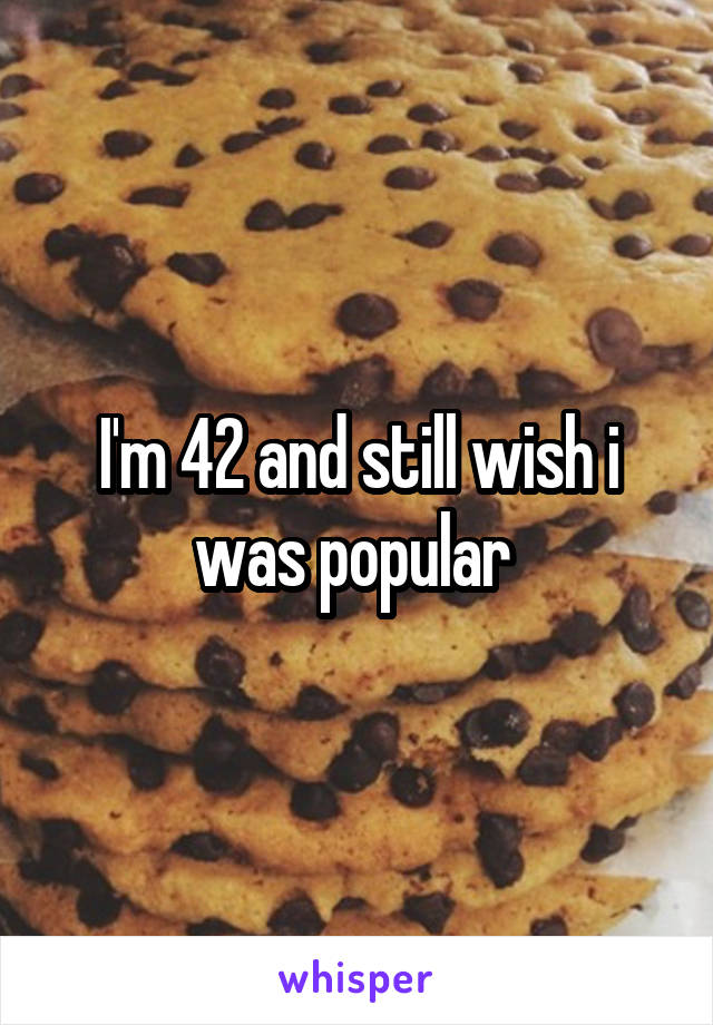 I'm 42 and still wish i was popular 