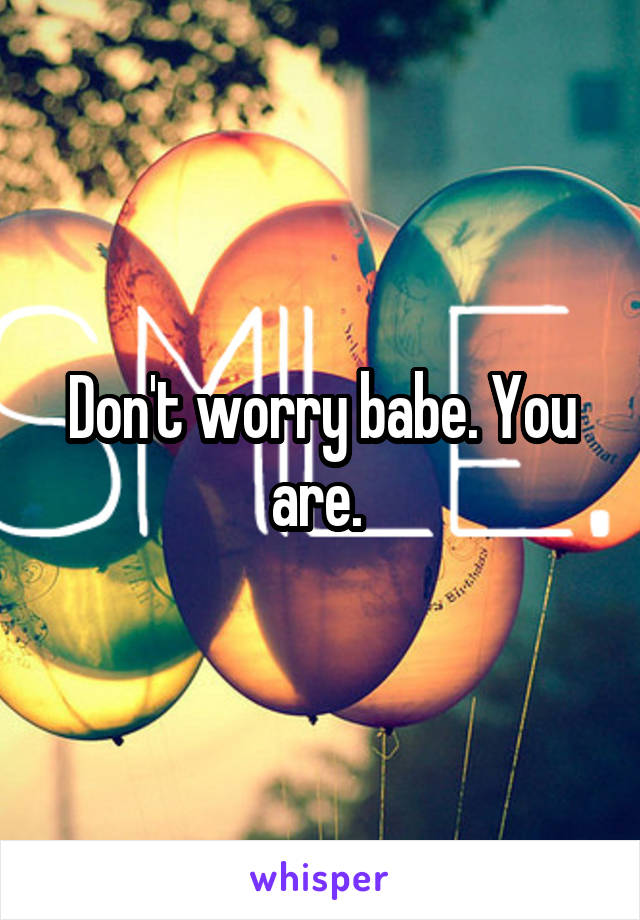 Don't worry babe. You are. 