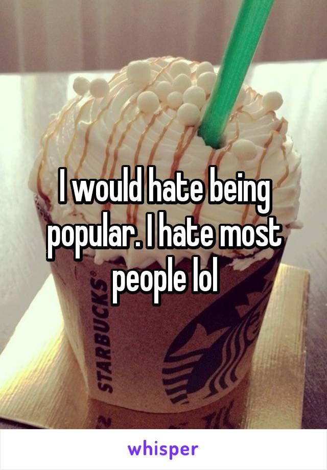 I would hate being popular. I hate most people lol