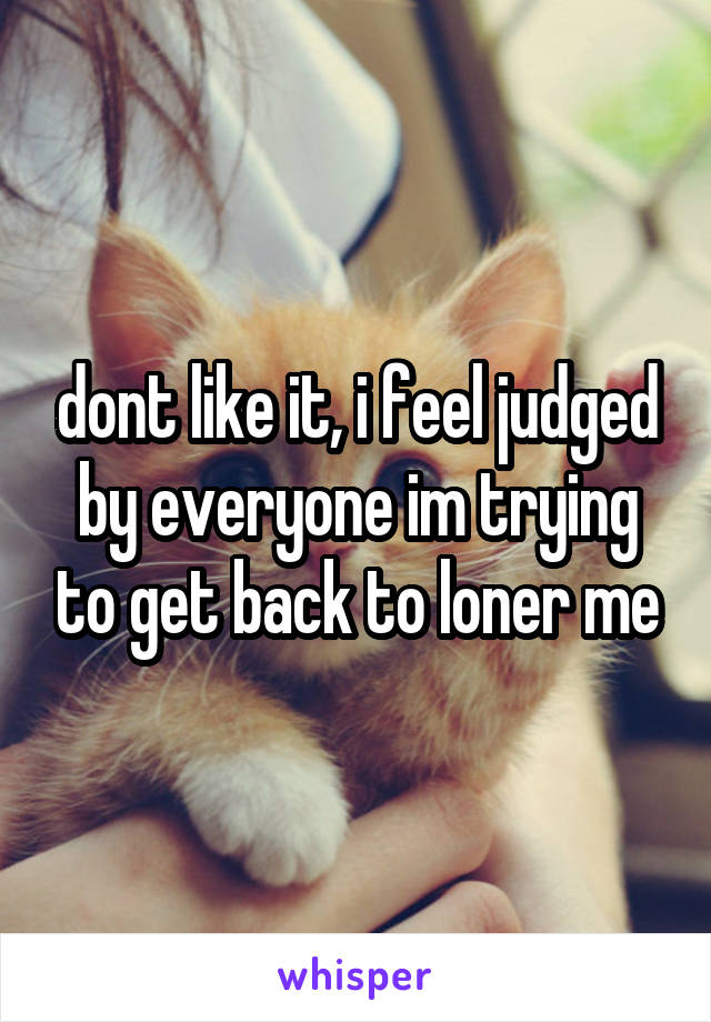 dont like it, i feel judged by everyone im trying to get back to loner me