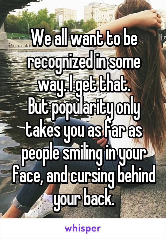 We all want to be recognized in some way. I get that.
But popularity only takes you as far as people smiling in your face, and cursing behind your back.