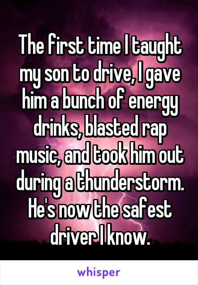The first time I taught my son to drive, I gave him a bunch of energy drinks, blasted rap music, and took him out during a thunderstorm. He's now the safest driver I know.