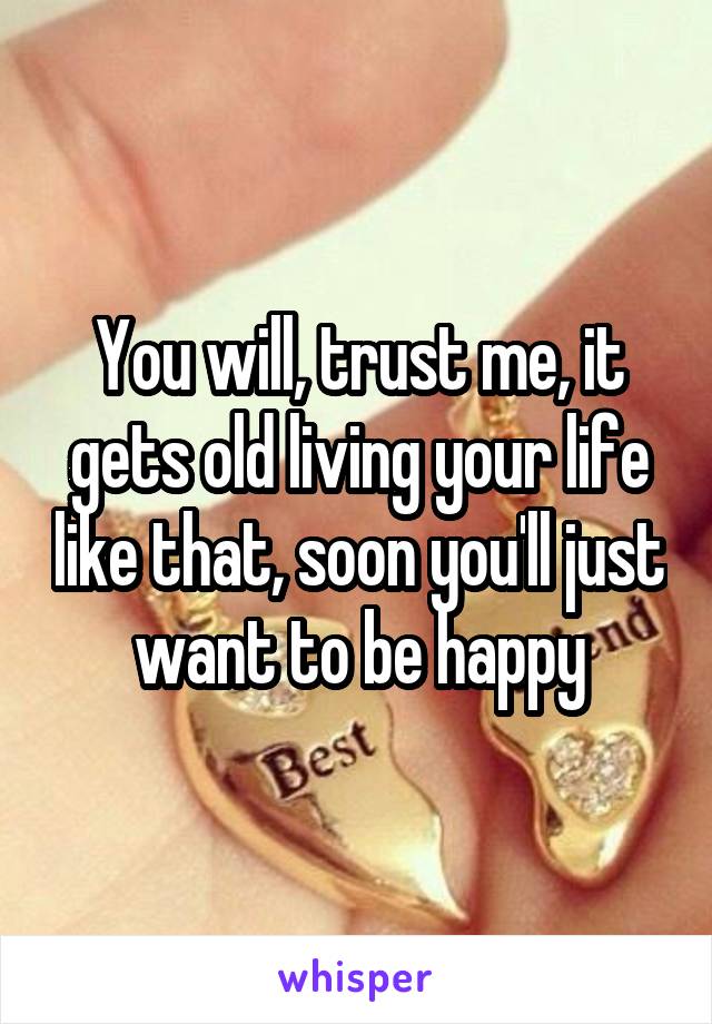 You will, trust me, it gets old living your life like that, soon you'll just want to be happy