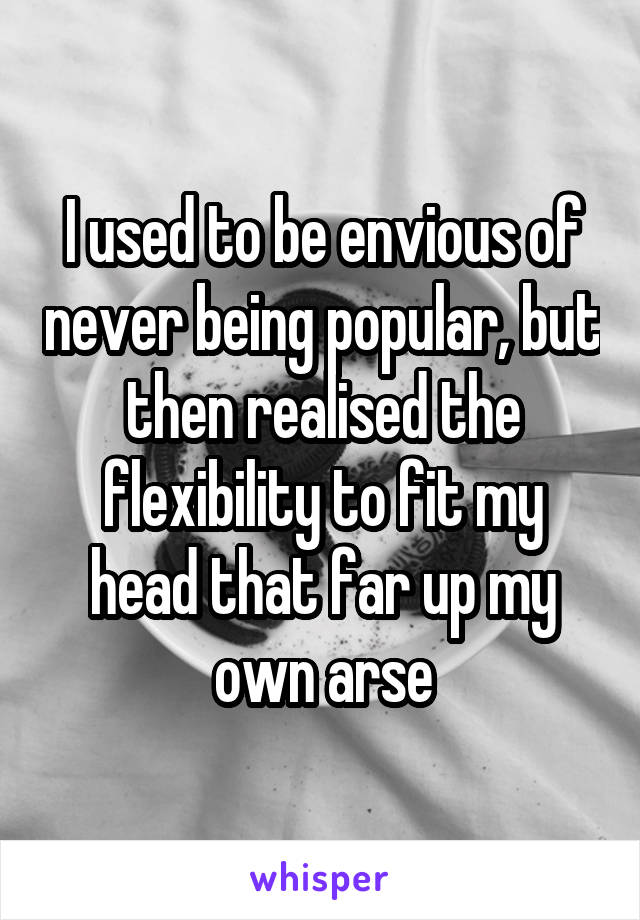 I used to be envious of never being popular, but then realised the flexibility to fit my head that far up my own arse