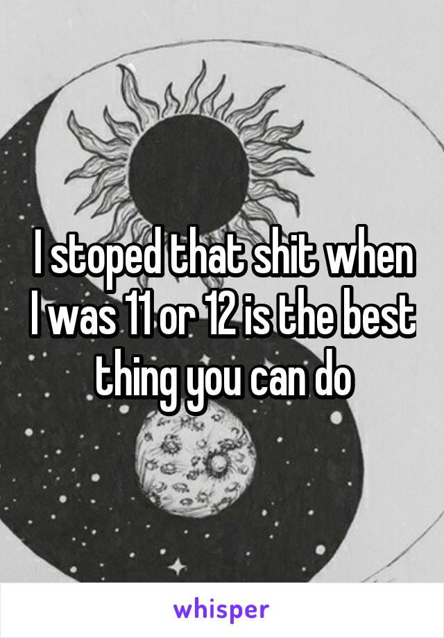 I stoped that shit when I was 11 or 12 is the best thing you can do