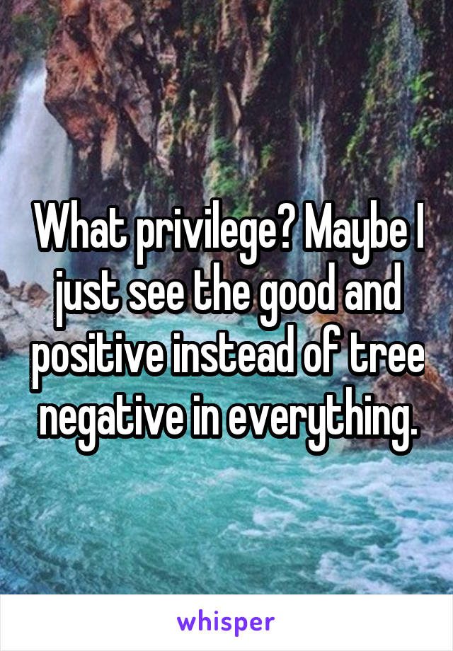 What privilege? Maybe I just see the good and positive instead of tree negative in everything.