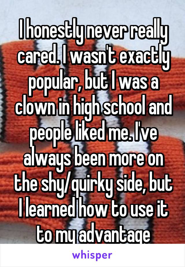 I honestly never really cared. I wasn't exactly popular, but I was a clown in high school and people liked me. I've always been more on the shy/quirky side, but I learned how to use it to my advantage