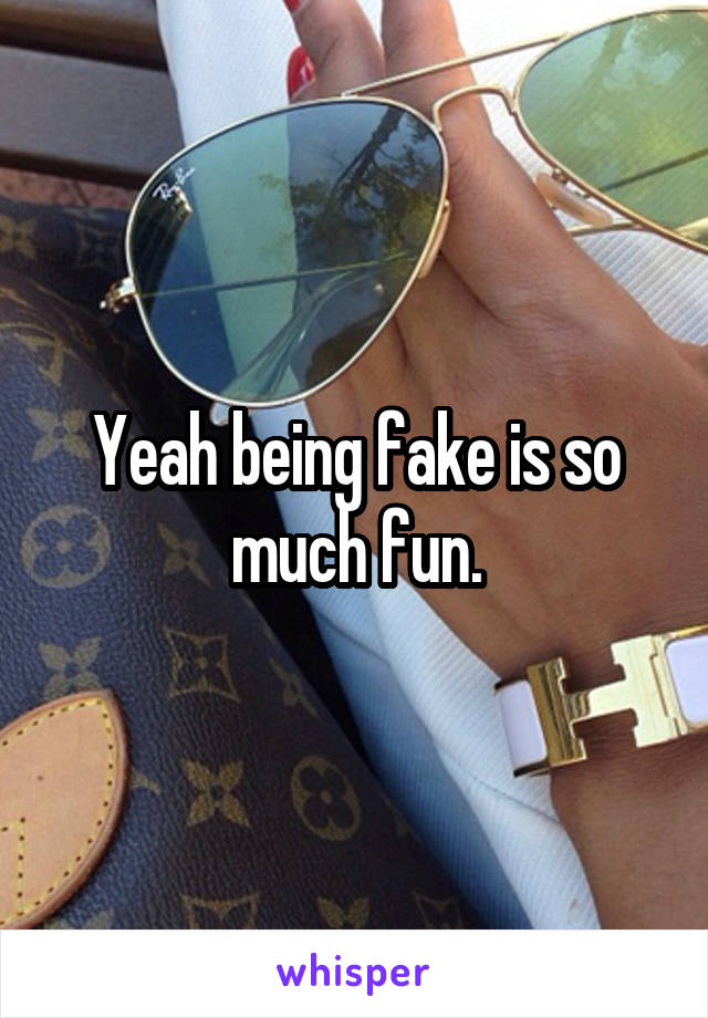 Yeah being fake is so much fun.