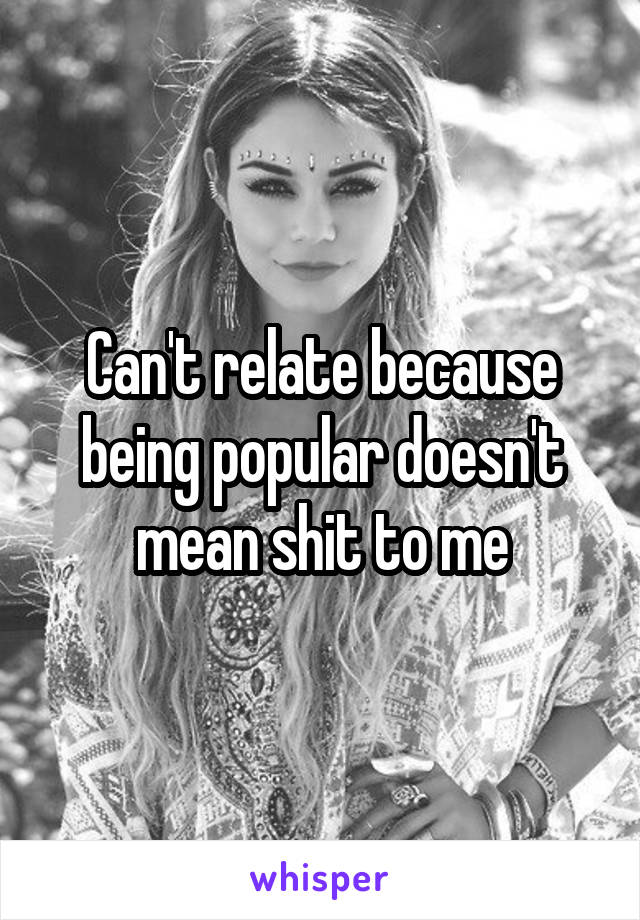 Can't relate because being popular doesn't mean shit to me