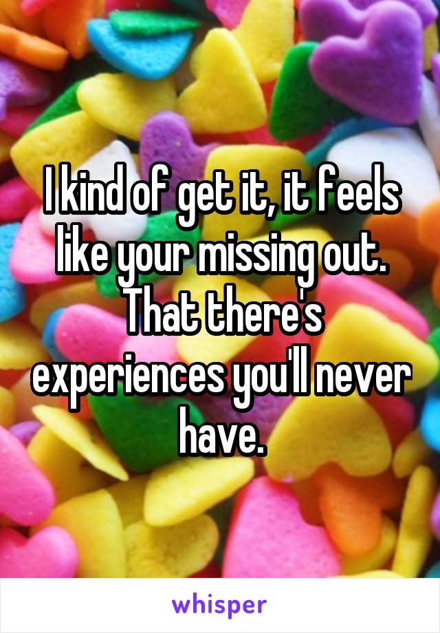 I kind of get it, it feels like your missing out. That there's experiences you'll never have.