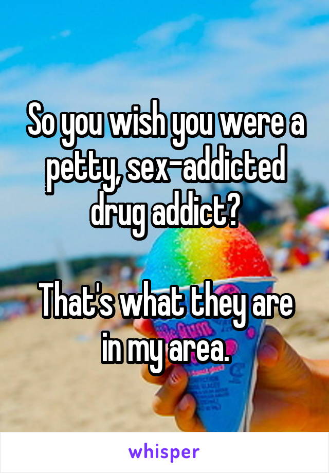 So you wish you were a petty, sex-addicted drug addict?

That's what they are in my area.