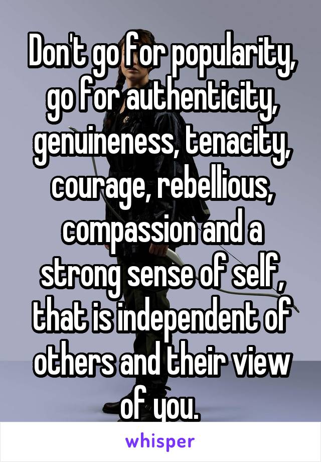 Don't go for popularity, go for authenticity, genuineness, tenacity, courage, rebellious, compassion and a strong sense of self, that is independent of others and their view of you. 