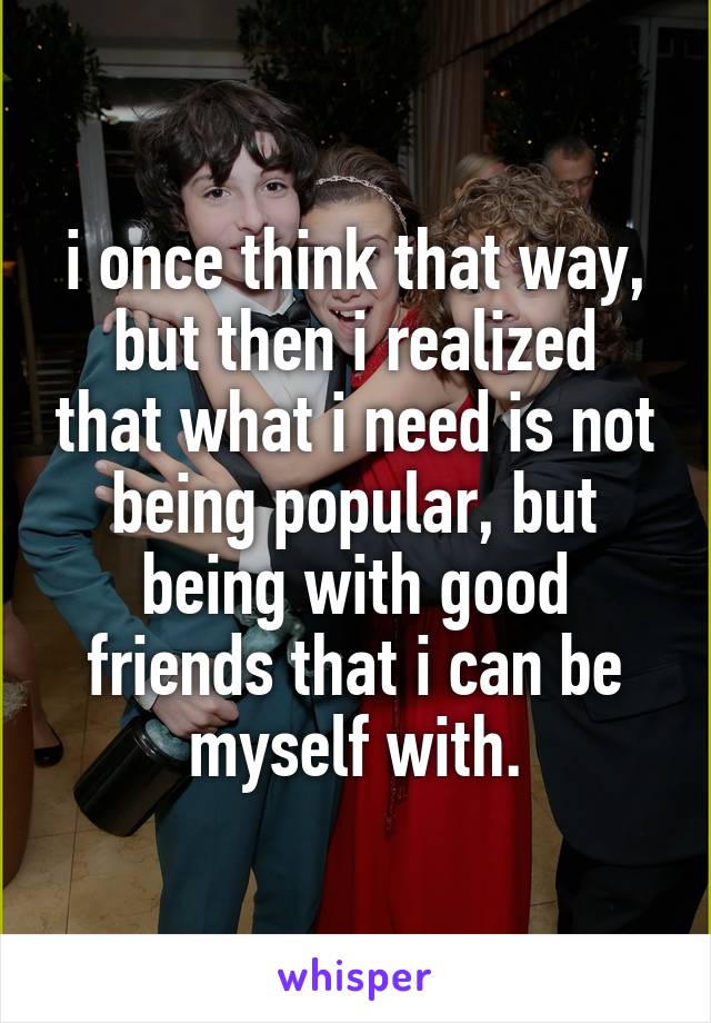 i once think that way,
but then i realized that what i need is not being popular, but being with good friends that i can be myself with.