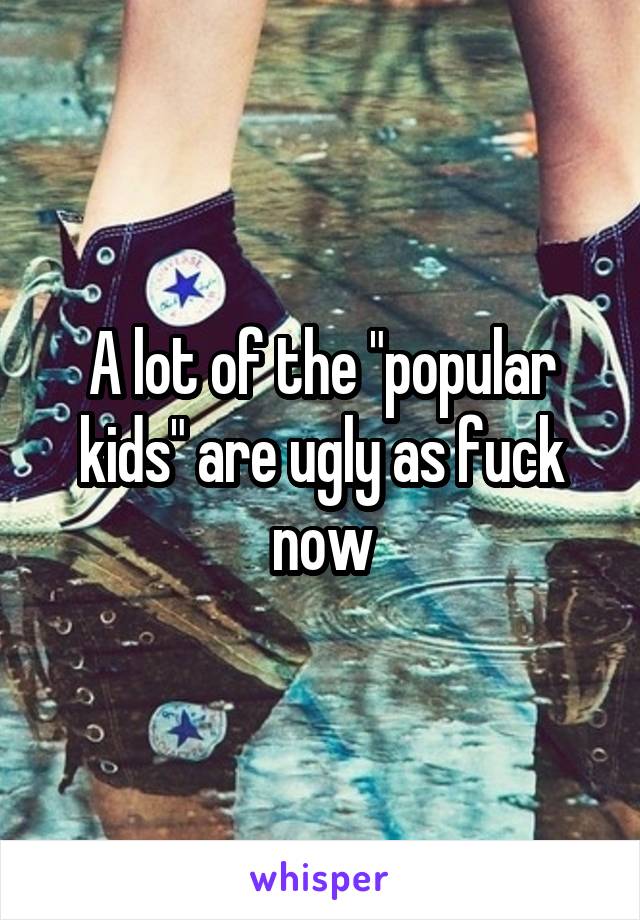 A lot of the "popular kids" are ugly as fuck now