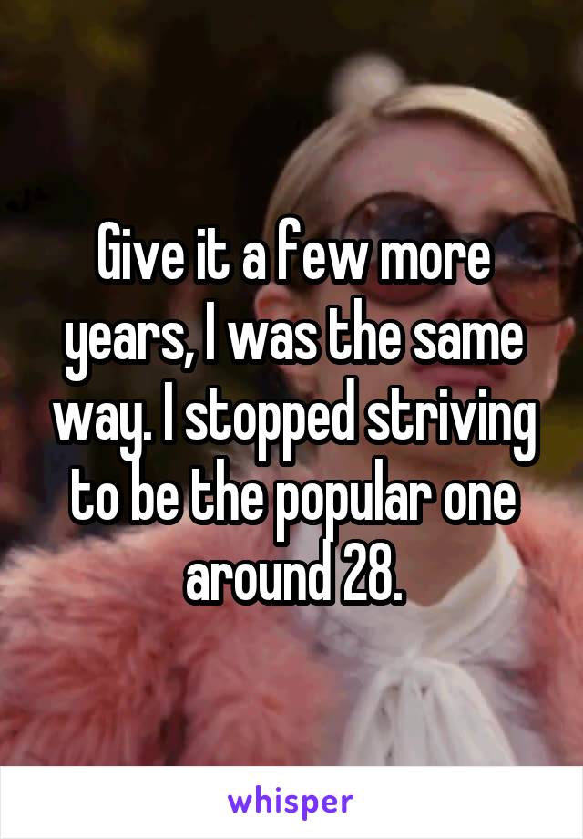 Give it a few more years, I was the same way. I stopped striving to be the popular one around 28.