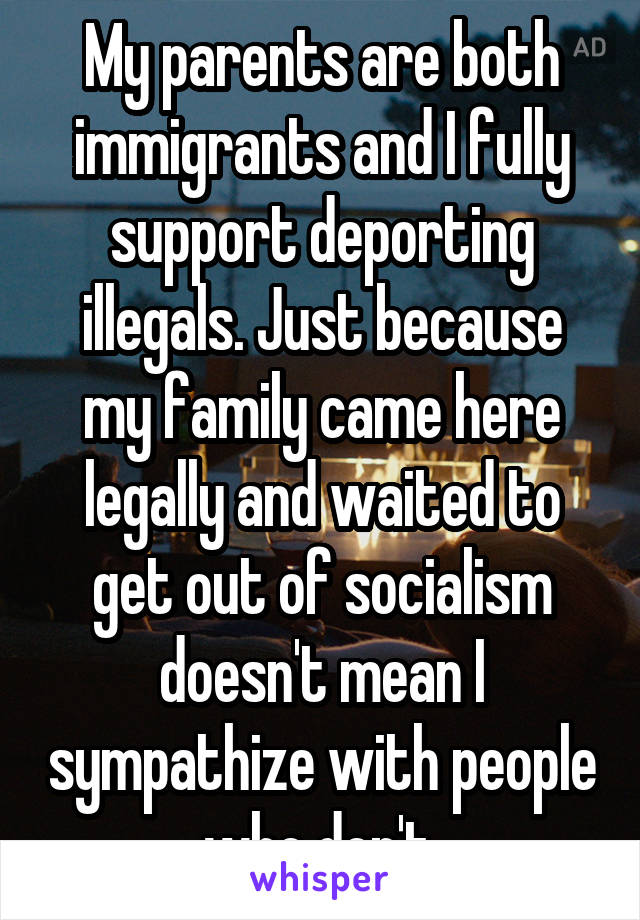 My parents are both immigrants and I fully support deporting illegals. Just because my family came here legally and waited to get out of socialism doesn't mean I sympathize with people who don't.