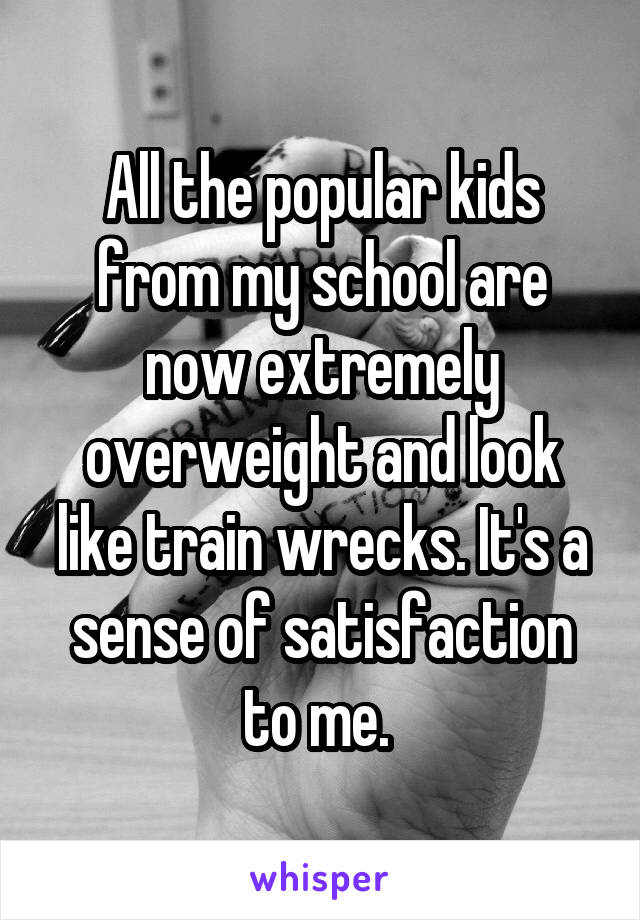 All the popular kids from my school are now extremely overweight and look like train wrecks. It's a sense of satisfaction to me. 