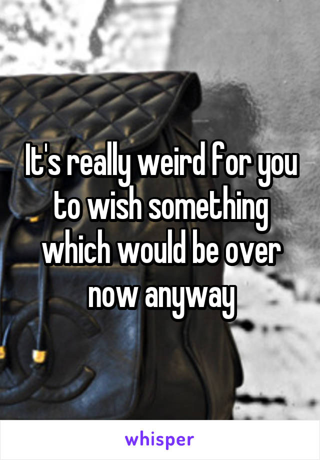 It's really weird for you to wish something which would be over now anyway