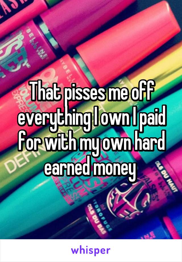 That pisses me off everything I own I paid for with my own hard earned money 