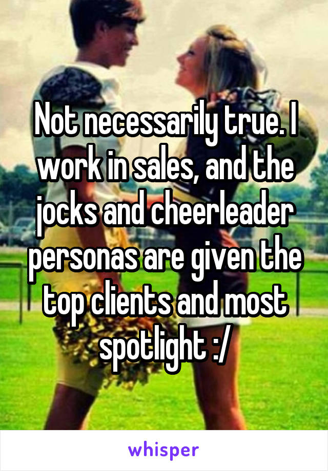 Not necessarily true. I work in sales, and the jocks and cheerleader personas are given the top clients and most spotlight :/