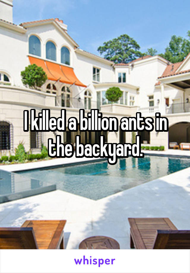 I killed a billion ants in the backyard.