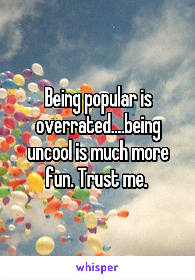 Being popular is overrated....being uncool is much more fun. Trust me. 