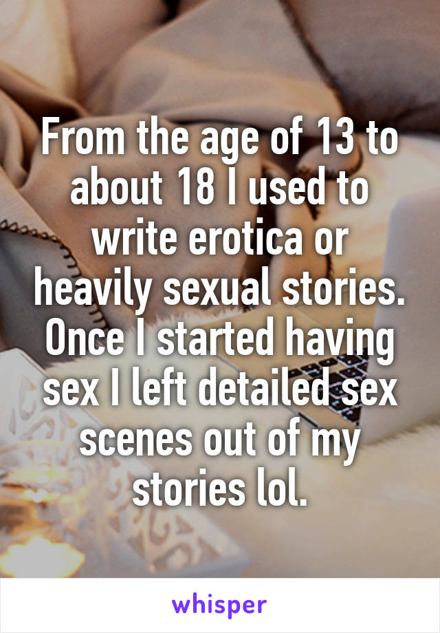From the age of 13 to about 18 I used to write erotica or heavily sexual stories. Once I started having sex I left detailed sex scenes out of my stories lol.