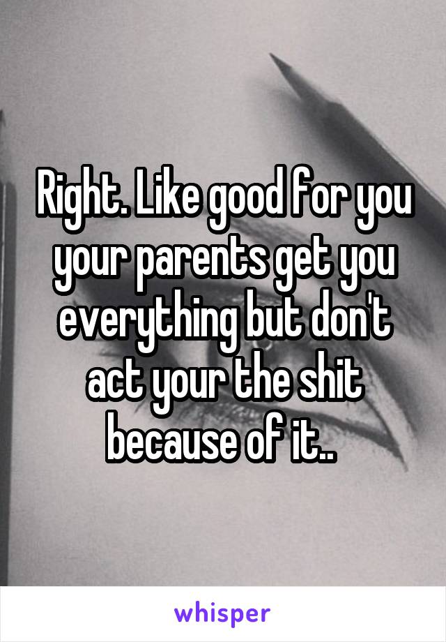 Right. Like good for you your parents get you everything but don't act your the shit because of it.. 