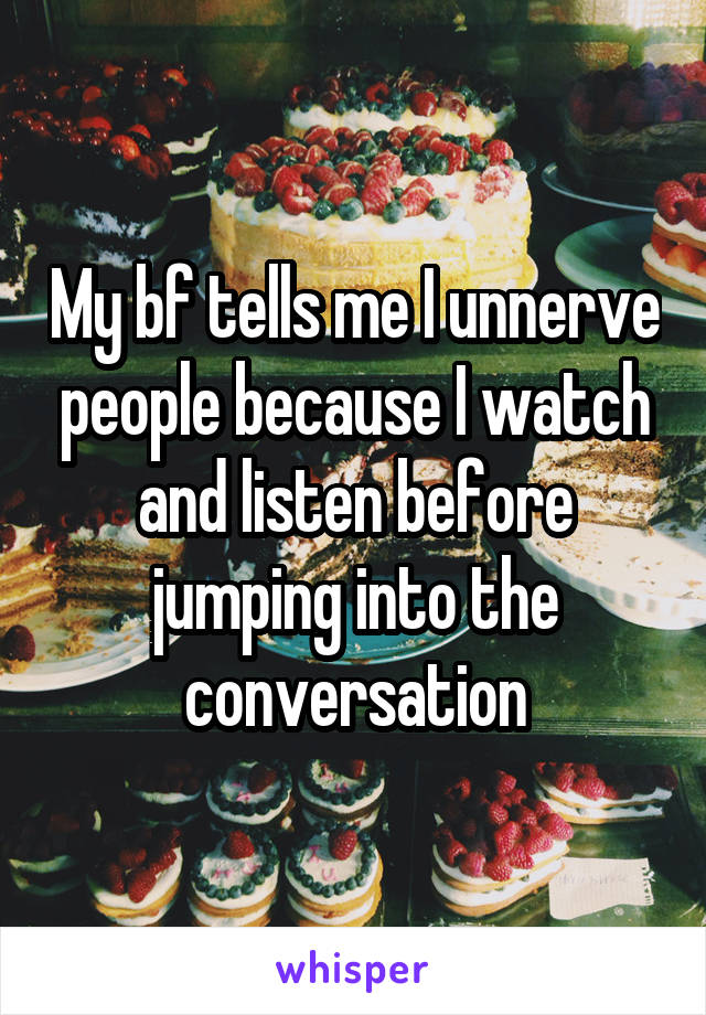 My bf tells me I unnerve people because I watch and listen before jumping into the conversation