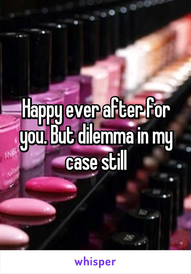 Happy ever after for you. But dilemma in my case still