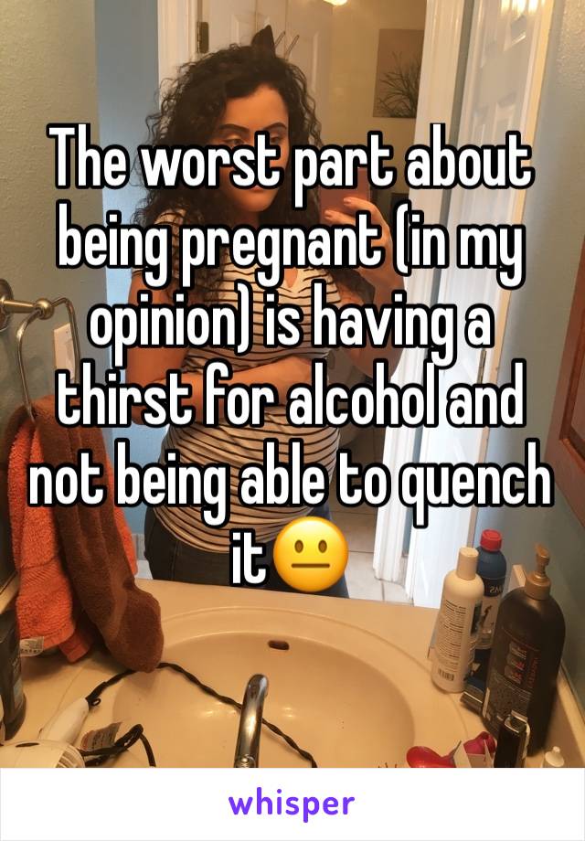 The worst part about being pregnant (in my opinion) is having a thirst for alcohol and not being able to quench it😐