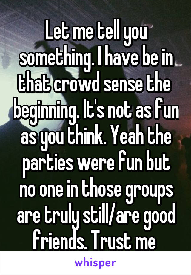 Let me tell you something. I have be in that crowd sense the  beginning. It's not as fun as you think. Yeah the parties were fun but no one in those groups are truly still/are good friends. Trust me 