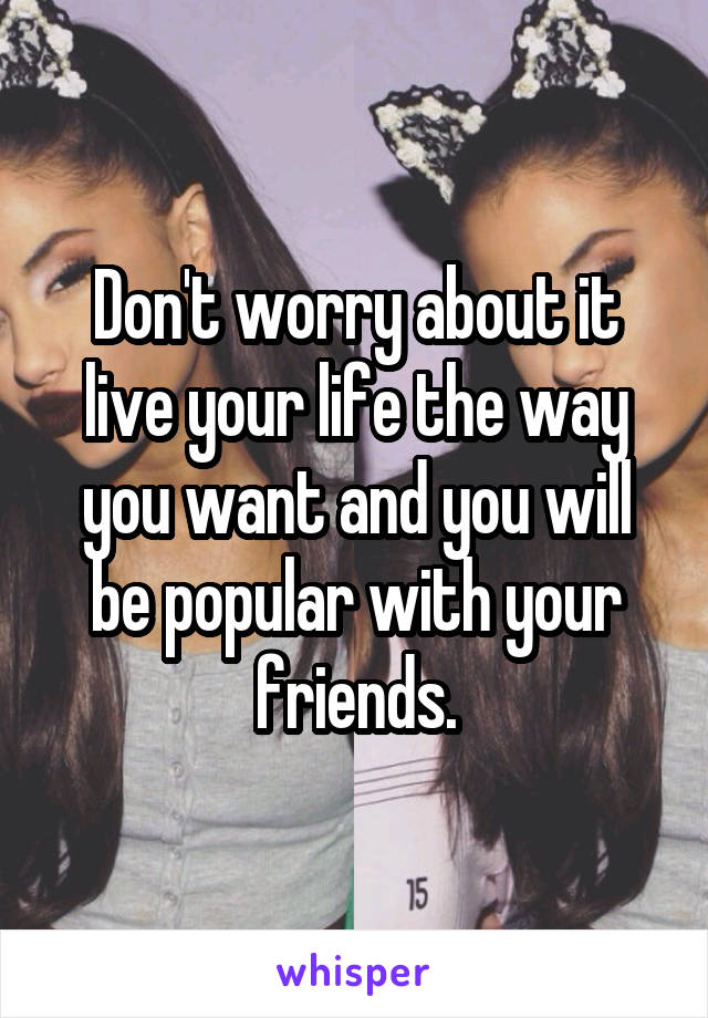 Don't worry about it live your life the way you want and you will be popular with your friends.